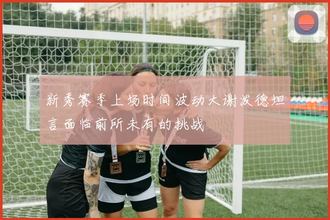 新秀赛季上场时间波动大谢泼德坦言面临前所未有的挑战