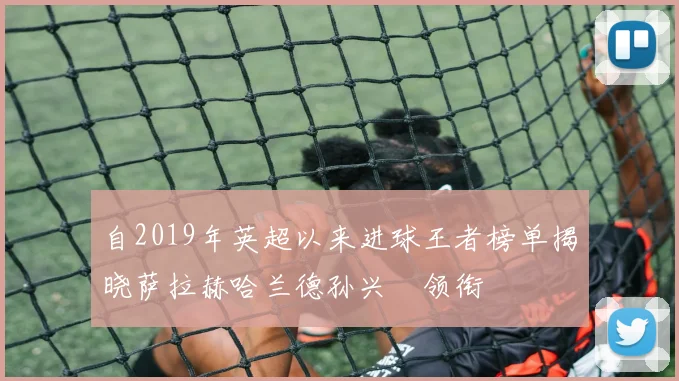 自2019年英超以来进球王者榜单揭晓萨拉赫哈兰德孙兴慜领衔