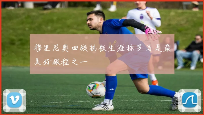 穆里尼奥回顾执教生涯称罗马是最美好旅程之一