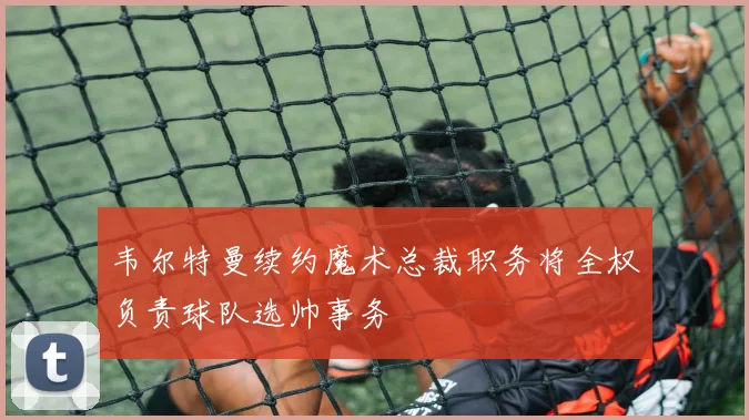 韦尔特曼续约魔术总裁职务将全权负责球队选帅事务