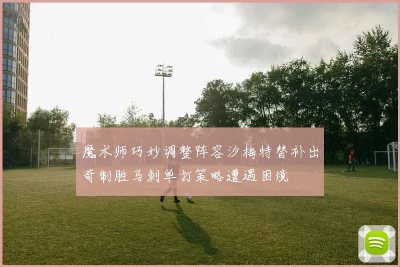 魔术师巧妙调整阵容沙梅特替补出奇制胜马刺单打策略遭遇困境