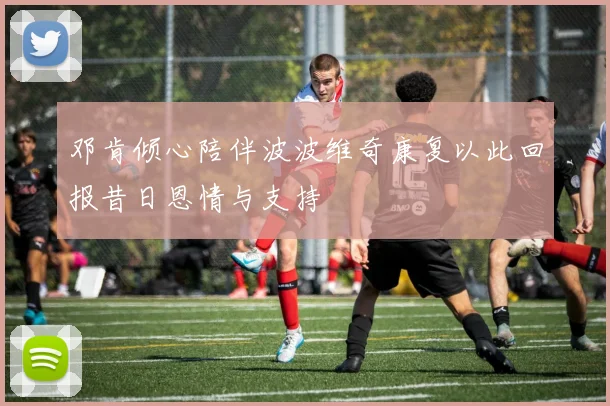 邓肯倾心陪伴波波维奇康复以此回报昔日恩情与支持