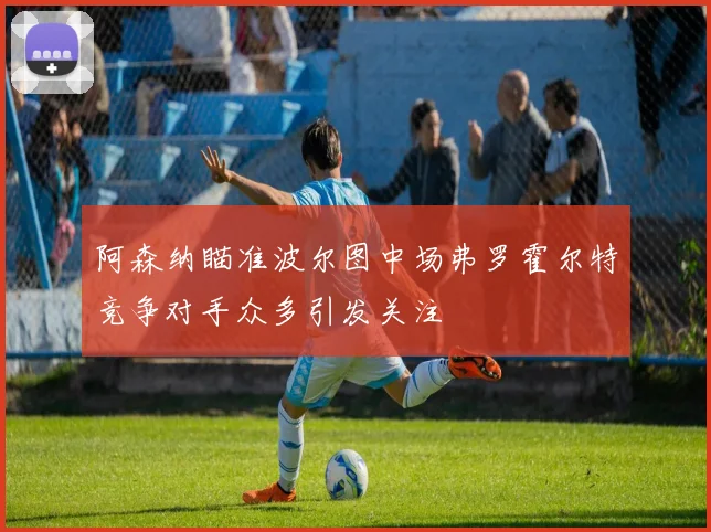 阿森纳瞄准波尔图中场弗罗霍尔特竞争对手众多引发关注
