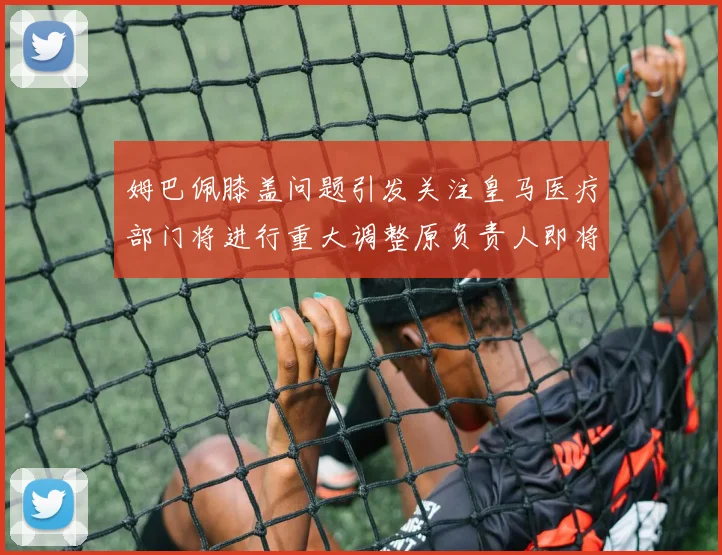 姆巴佩膝盖问题引发关注皇马医疗部门将进行重大调整原负责人即将离任