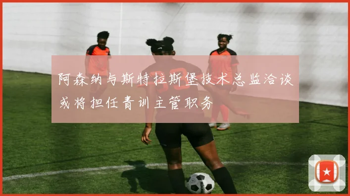 阿森纳与斯特拉斯堡技术总监洽谈或将担任青训主管职务