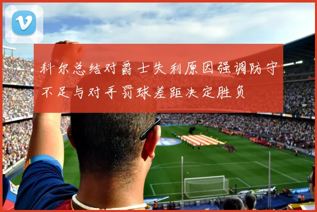 科尔总结对爵士失利原因强调防守不足与对手罚球差距决定胜负