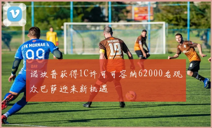 诺坎普获得1C许可可容纳62000名观众巴萨迎来新机遇