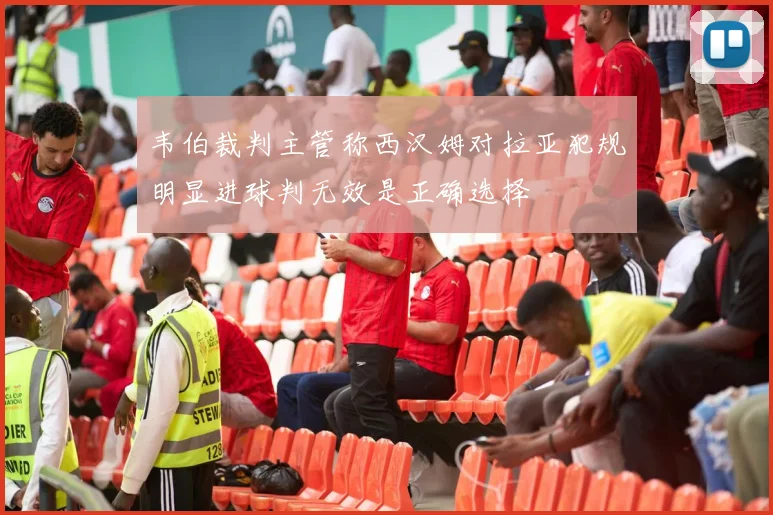 韦伯裁判主管称西汉姆对拉亚犯规明显进球判无效是正确选择