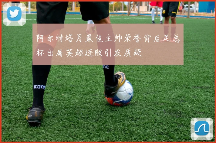 阿尔特塔月最佳主帅荣誉背后足总杯出局英超连败引发质疑