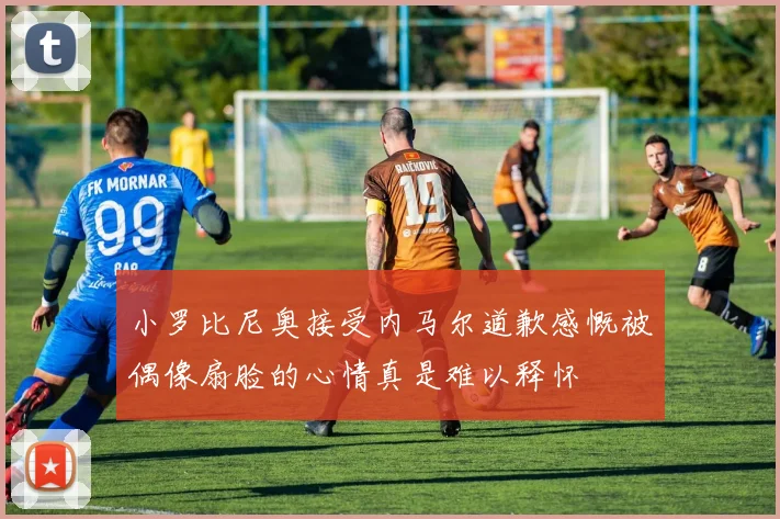 小罗比尼奥接受内马尔道歉感慨被偶像扇脸的心情真是难以释怀