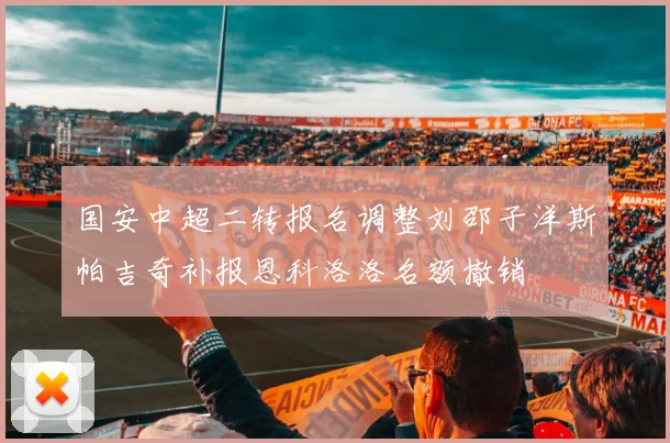 国安中超二转报名调整刘邵子洋斯帕吉奇补报恩科洛洛名额撤销